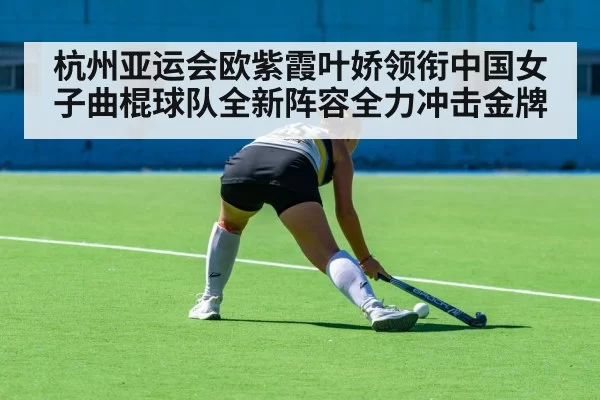 杭州亚运会欧紫霞叶娇领衔中国女子曲棍球队全新阵容全力冲击金牌